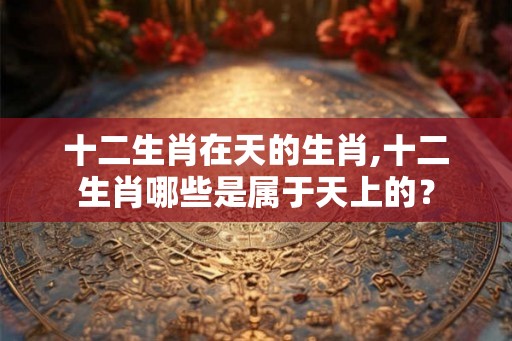十二生肖在天的生肖,十二生肖哪些是属于天上的？