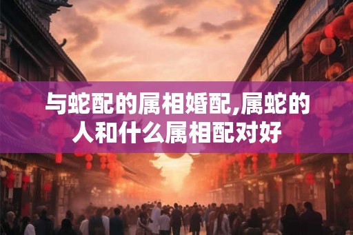 与蛇配的属相婚配,属蛇的人和什么属相配对好