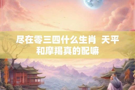 尽在零三四什么生肖  天平和摩羯真的配嘛