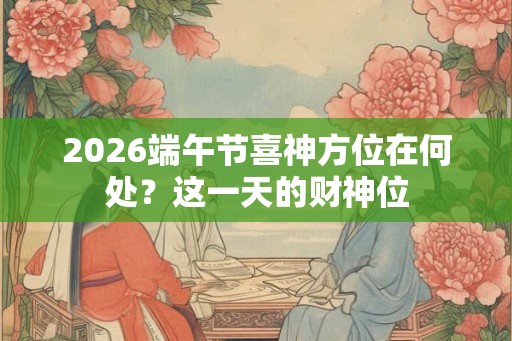 2026端午节喜神方位在何处？这一天的财神位