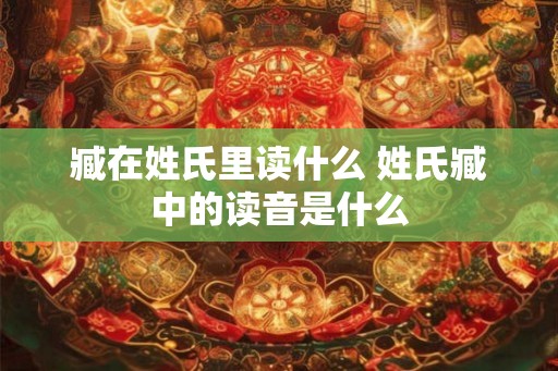 臧在姓氏里读什么 姓氏臧中的读音是什么