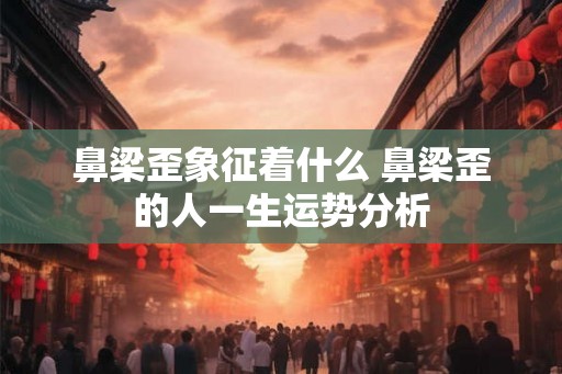鼻梁歪象征着什么 鼻梁歪的人一生运势分析