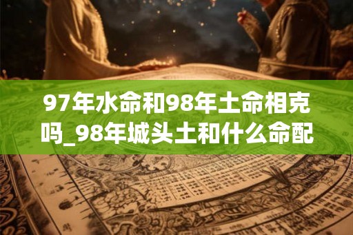 97年水命和98年土命相克吗_98年城头土和什么命配 97年水命和98年土命相克吗_98年城头土和什么命配