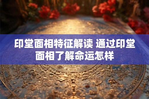 印堂面相特征解读 通过印堂面相了解命运怎样