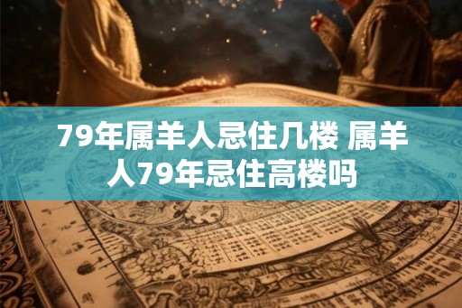 79年属羊人忌住几楼 属羊人79年忌住高楼吗