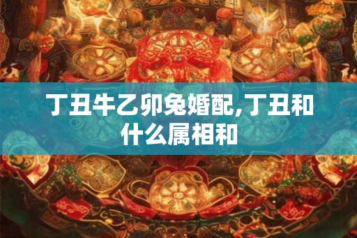 丁丑牛乙卯兔婚配,丁丑和什么属相和 丁丑牛乙卯兔婚配,丁丑和什么属相和