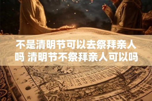 不是清明节可以去祭拜亲人吗 清明节不祭拜亲人可以吗