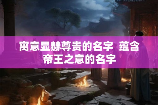寓意显赫尊贵的名字 蕴含帝王之意的名字 寓意显赫尊贵的名字 蕴含帝王之意的名字