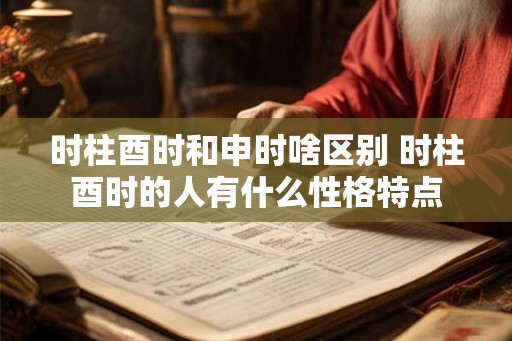 时柱酉时和申时啥区别 时柱酉时的人有什么性格特点