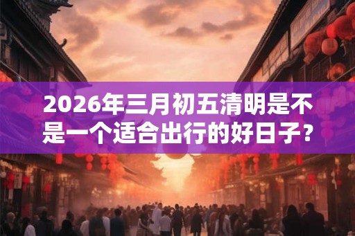 2026年三月初五清明是不是一个适合出行的好日子？