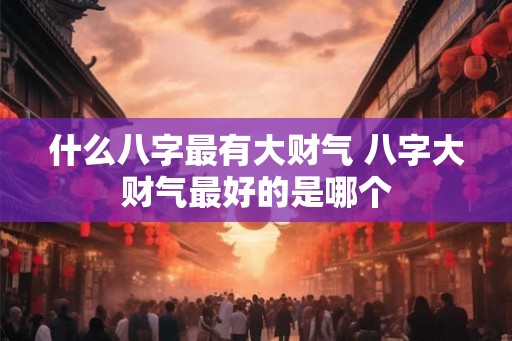 什么八字最有大财气 八字大财气最好的是哪个 什么八字最有大财气 八字大财气最好的是哪个