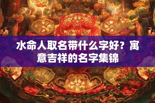 水命人取名带什么字好?寓意吉祥的名字集锦 水命人取名带什么字好?寓意吉祥的名字集锦