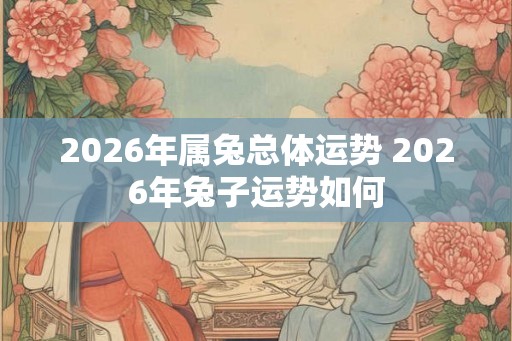 2026年属兔总体运势 2026年兔子运势如何 2026年属兔总体运势 2026年兔子运势如何