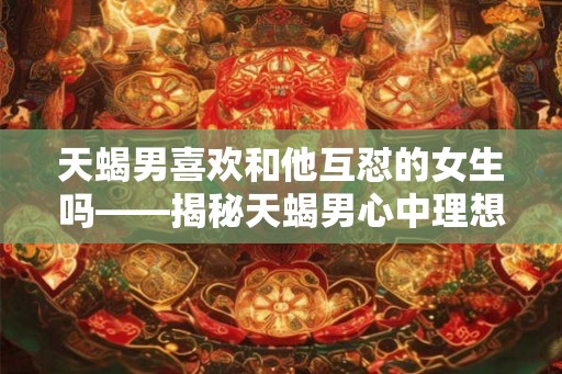 天蝎男喜欢和他互怼的女生吗——揭秘天蝎男心中理想的另一半