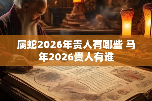 属蛇2026年贵人有哪些 马年2026贵人有谁