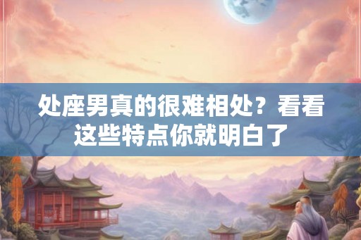 处座男真的很难相处？看看这些特点你就明白了