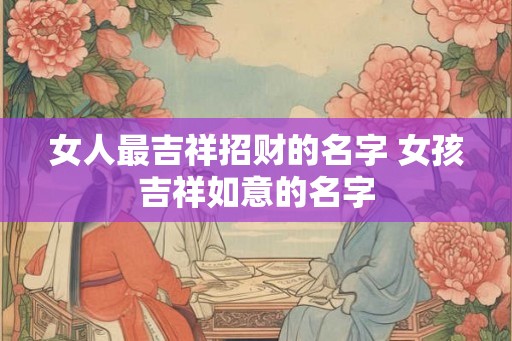 女人最吉祥招财的名字 女孩吉祥如意的名字 女人最吉祥招财的名字 女孩吉祥如意的名字