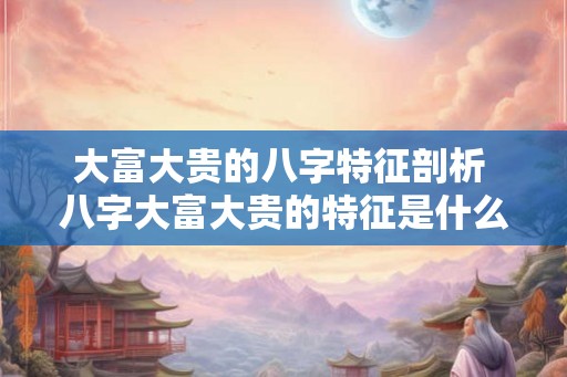 大富大贵的八字特征剖析 八字大富大贵的特征是什么