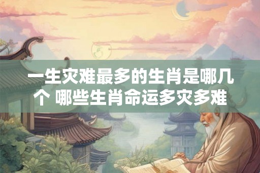 一生灾难最多的生肖是哪几个 哪些生肖命运多灾多难