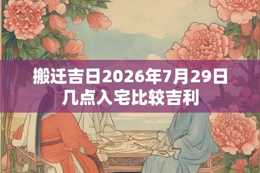 搬迁吉日2026年7月29日几点入宅比较吉利 搬迁吉日2026年7月29日几点入宅比较吉利