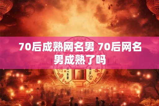 70后成熟网名男 70后网名男成熟了吗 70后成熟网名男 70后网名男成熟了吗
