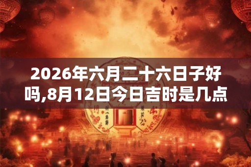 2026年六月二十六日子好吗,8月12日今日吉时是几点 2026年六月二十六日子好吗,8月12日今日吉时是几点
