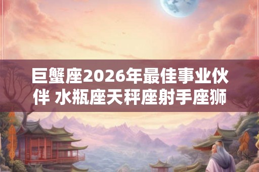 巨蟹座2026年最佳事业伙伴 水瓶座天秤座射手座狮子座