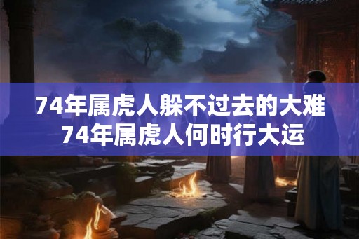 74年属虎人躲不过去的大难 74年属虎人何时行大运 74年属虎人躲不过去的大难 74年属虎人何时行大运