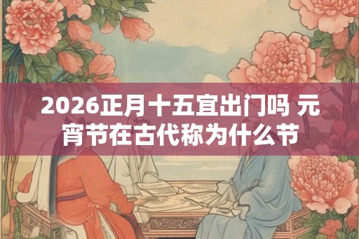 2026正月十五宜出门吗 元宵节在古代称为什么节