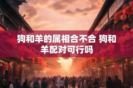 狗和羊的属相合不合 狗和羊配对可行吗