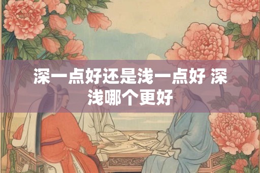 深一点好还是浅一点好 深浅哪个更好