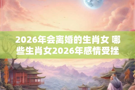 2026年会离婚的生肖女 哪些生肖女2026年感情受挫