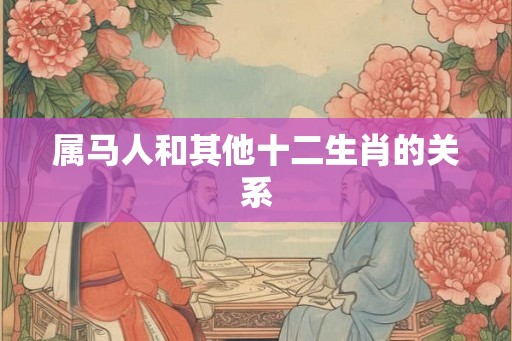 属马人和其他十二生肖的关系 属马人和其他十二生肖的关系
