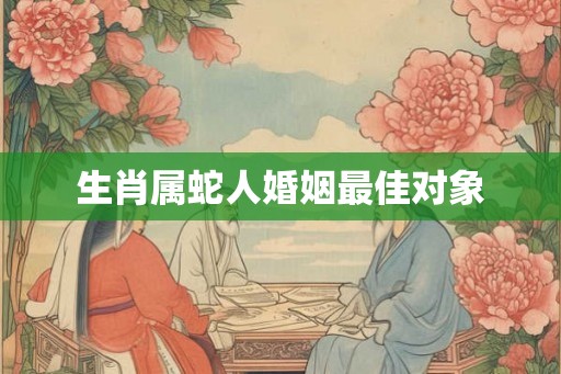 生肖属蛇人婚姻最佳对象 生肖属蛇人婚姻最佳对象