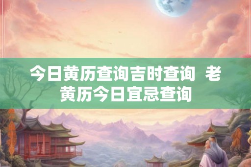 今日黄历查询吉时查询 老黄历今日宜忌查询 今日黄历查询吉时查询 老黄历今日宜忌查询