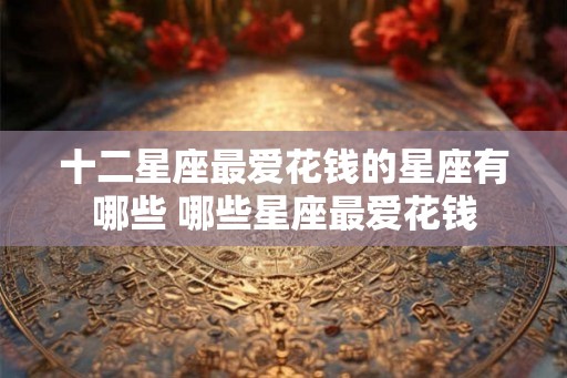 十二星座最爱花钱的星座有哪些 哪些星座最爱花钱