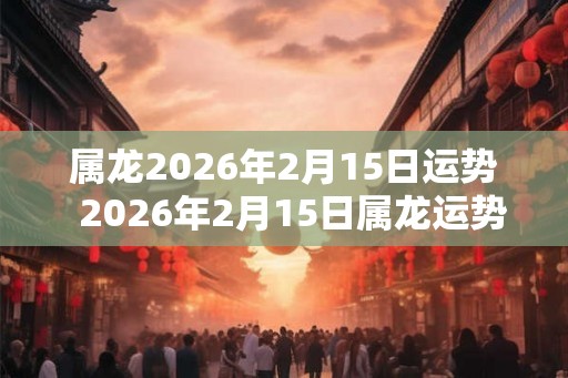 属龙2026年2月15日运势  2026年2月15日属龙运势详解