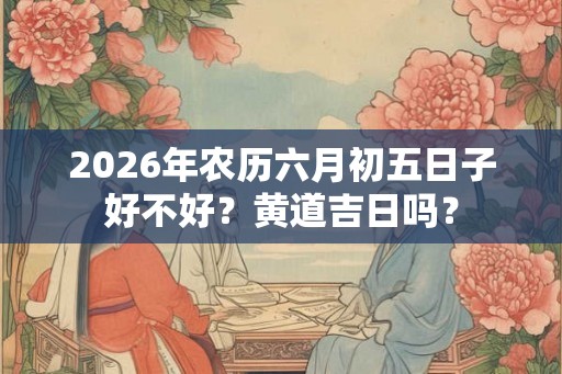 2026年农历六月初五日子好不好？黄道吉日吗？