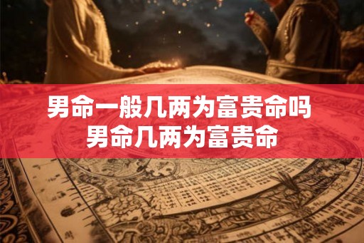 男命一般几两为富贵命吗 男命几两为富贵命