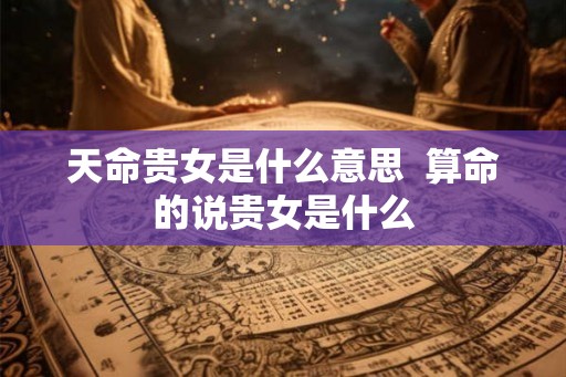 天命贵女是什么意思  算命的说贵女是什么
