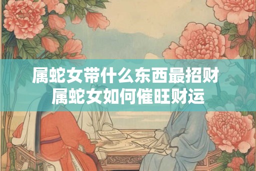 属蛇女带什么东西最招财 属蛇女如何催旺财运
