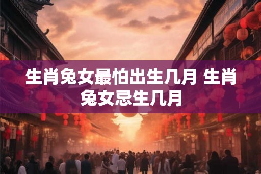 生肖兔女最怕出生几月 生肖兔女忌生几月 生肖兔女最怕出生几月 生肖兔女忌生几月