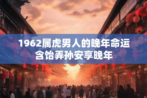 1962属虎男人的晚年命运含饴弄孙安享晚年