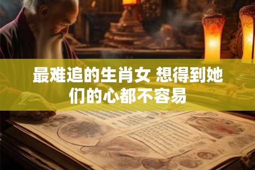 最难追的生肖女 想得到她们的心都不容易