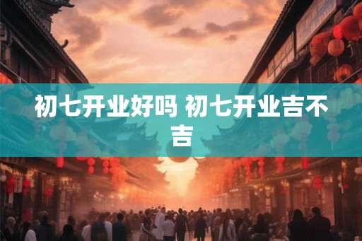 初七开业好吗 初七开业吉不吉 初七开业好吗 初七开业吉不吉