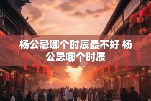 杨公忌哪个时辰最不好 杨公忌哪个时辰