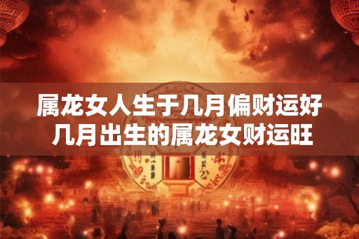 属龙女人生于几月偏财运好 几月出生的属龙女财运旺盛