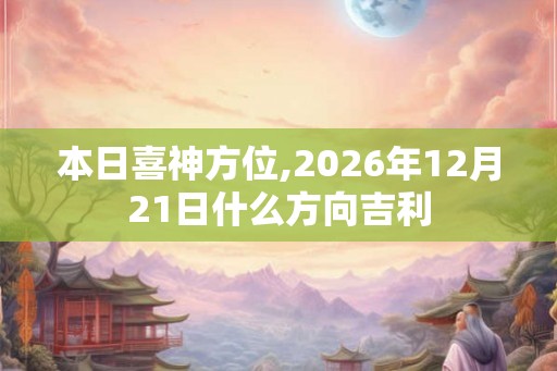 本日喜神方位,2026年12月21日什么方向吉利