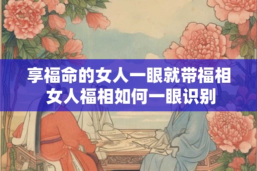 享福命的女人一眼就带福相 女人福相如何一眼识别
