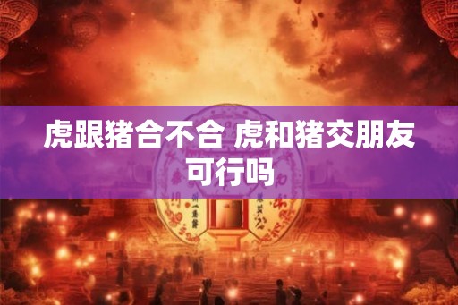 虎跟猪合不合 虎和猪交朋友可行吗